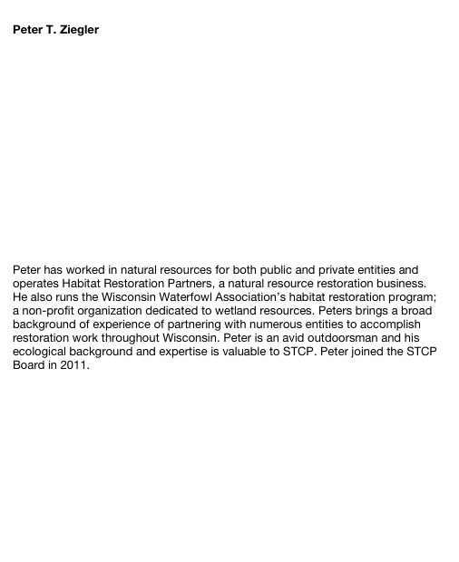 
Peter T. Ziegler 















Peter has worked in natural resources for both public and private entities and operates Habitat Restoration Partners, a natural resource restoration business. He also runs the Wisconsin Waterfowl Association’s habitat restoration program; a non-profit organization dedicated to wetland resources. Peters brings a broad background of experience of partnering with numerous entities to accomplish restoration work throughout Wisconsin. Peter is an avid outdoorsman and his ecological background and expertise is valuable to STCP. Peter joined the STCP Board in 2011.
Return to Council Members





Site Index