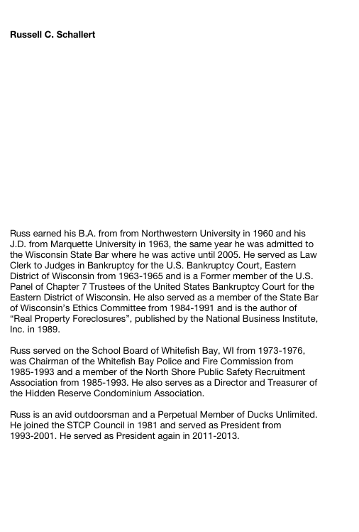 

Russell C. Schallert
















Russ earned his B.A. from from Northwestern University in 1960 and his J.D. from Marquette University in 1963, the same year he was admitted to the Wisconsin State Bar where he was active until 2005. He served as Law Clerk to Judges in Bankruptcy for the U.S. Bankruptcy Court, Eastern District of Wisconsin from 1963-1965 and is a Former member of the U.S. Panel of Chapter 7 Trustees of the United States Bankruptcy Court for the Eastern District of Wisconsin. He also served as a member of the State Bar of Wisconsin’s Ethics Committee from 1984-1991 and is the author of “Real Property Foreclosures”, published by the National Business Institute, Inc. in 1989.

Russ served on the School Board of Whitefish Bay, WI from 1973-1976, was Chairman of the Whitefish Bay Police and Fire Commission from 1985-1993 and a member of the North Shore Public Safety Recruitment Association from 1985-1993. He also serves as a Director and Treasurer of the Hidden Reserve Condominium Association.

Russ is an avid outdoorsman and a Perpetual Member of Ducks Unlimited. 
He joined the STCP Council in 1981 and served as President from 1993-2001. He served as President again in 2011-2013.

Return to Council Members





Site Index